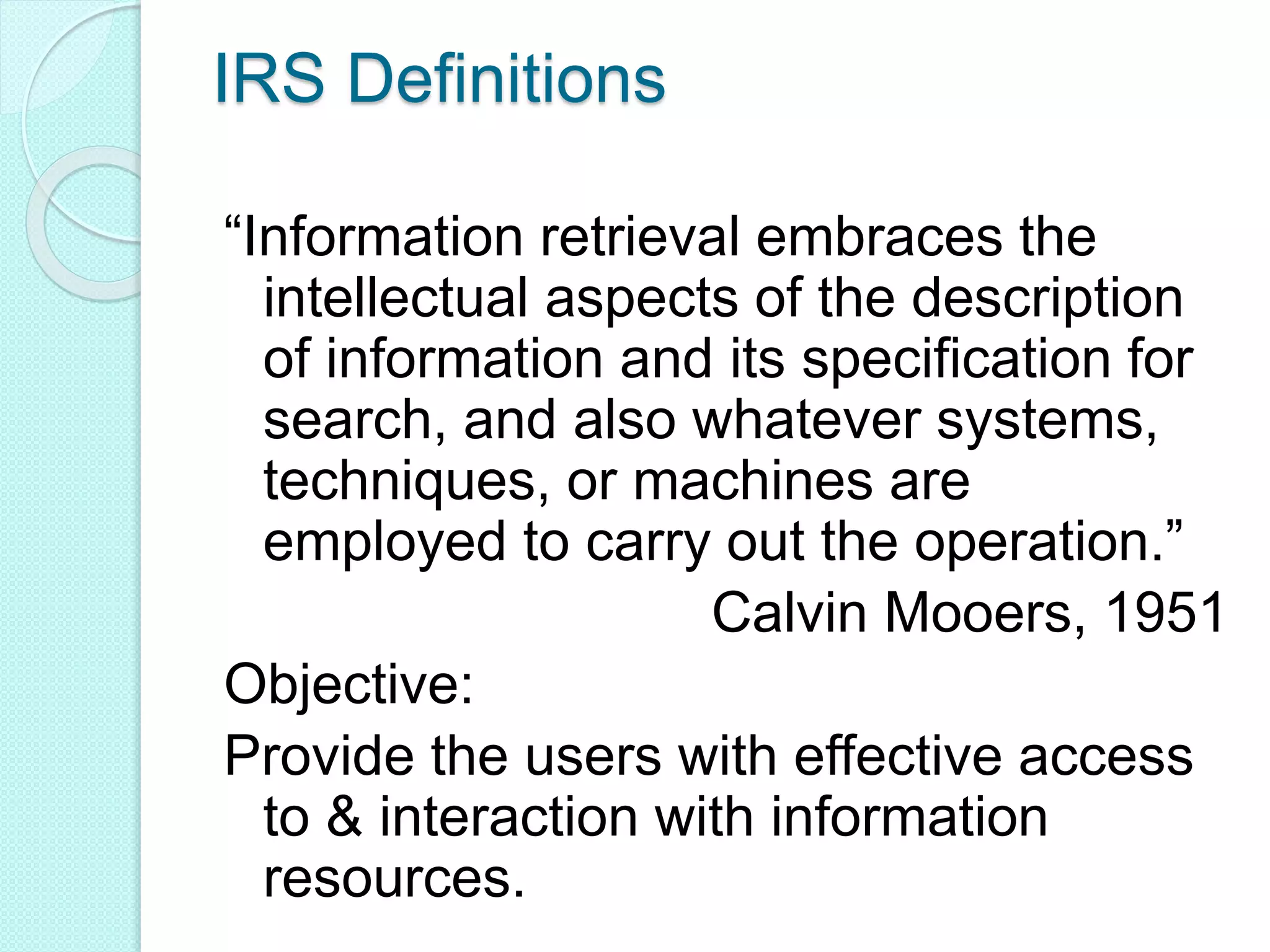 IRS Definitions
“Information retrieval embraces the
intellectual aspects of the description
of information and its specification for
search, and also whatever systems,
techniques, or machines are
employed to carry out the operation.”
Calvin Mooers, 1951
Objective:
Provide the users with effective access
to & interaction with information
resources.
 