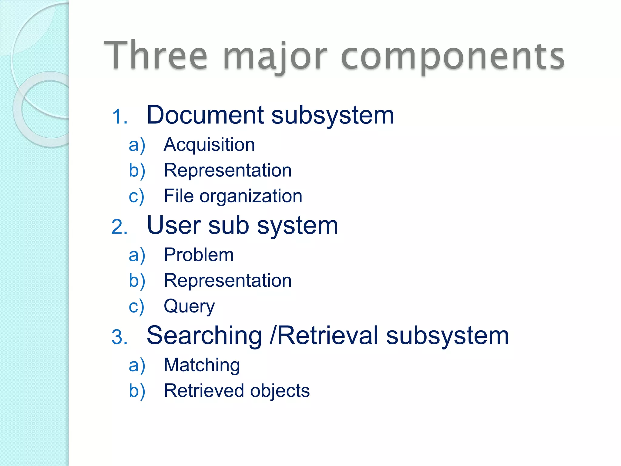 Three major components
1. Document subsystem
a) Acquisition
b) Representation
c) File organization
2. User sub system
a) Problem
b) Representation
c) Query
3. Searching /Retrieval subsystem
a) Matching
b) Retrieved objects
 