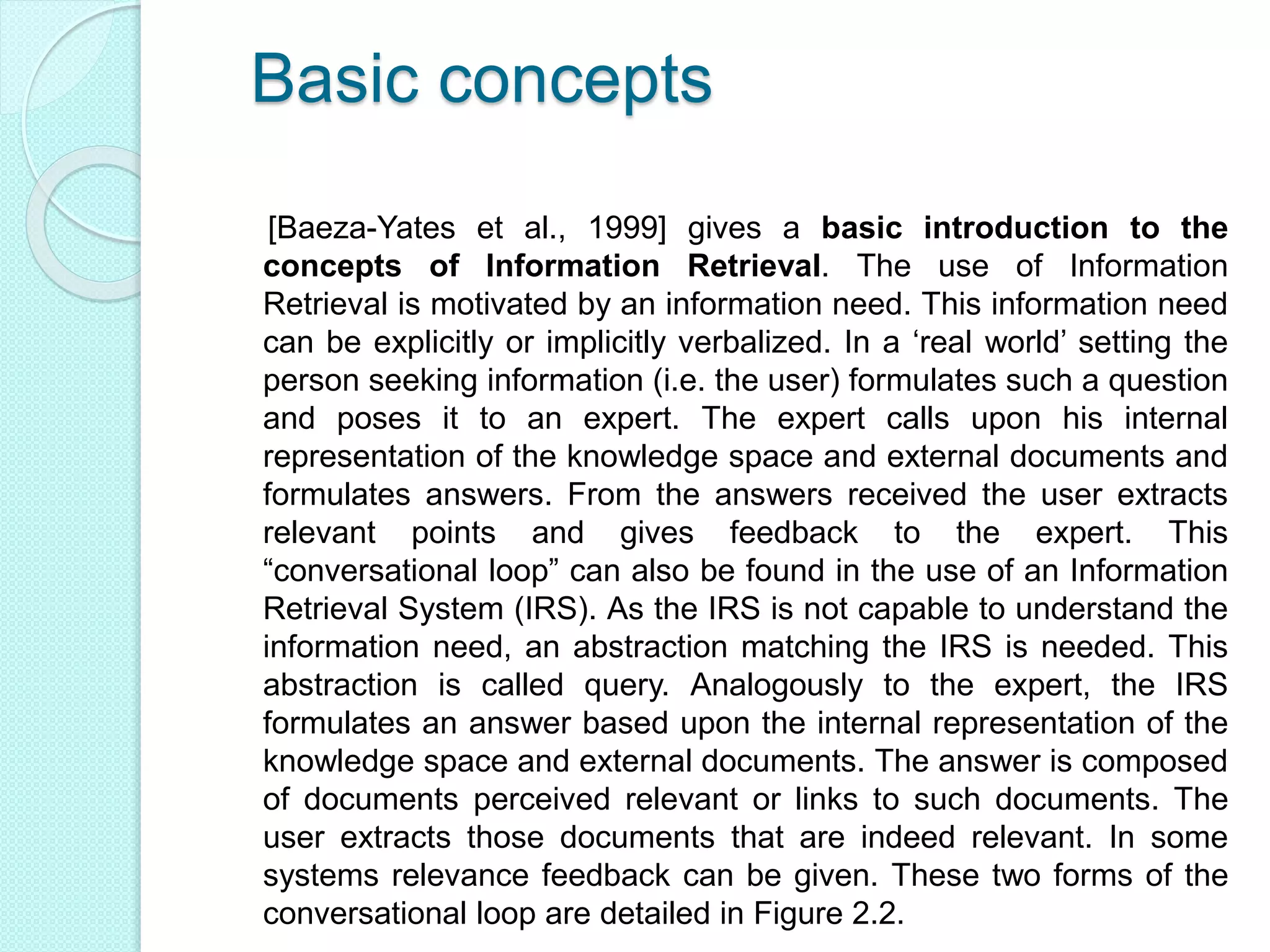 Basic concepts
[Baeza-Yates et al., 1999] gives a basic introduction to the
concepts of Information Retrieval. The use of Information
Retrieval is motivated by an information need. This information need
can be explicitly or implicitly verbalized. In a ‘real world’ setting the
person seeking information (i.e. the user) formulates such a question
and poses it to an expert. The expert calls upon his internal
representation of the knowledge space and external documents and
formulates answers. From the answers received the user extracts
relevant points and gives feedback to the expert. This
“conversational loop” can also be found in the use of an Information
Retrieval System (IRS). As the IRS is not capable to understand the
information need, an abstraction matching the IRS is needed. This
abstraction is called query. Analogously to the expert, the IRS
formulates an answer based upon the internal representation of the
knowledge space and external documents. The answer is composed
of documents perceived relevant or links to such documents. The
user extracts those documents that are indeed relevant. In some
systems relevance feedback can be given. These two forms of the
conversational loop are detailed in Figure 2.2.
 