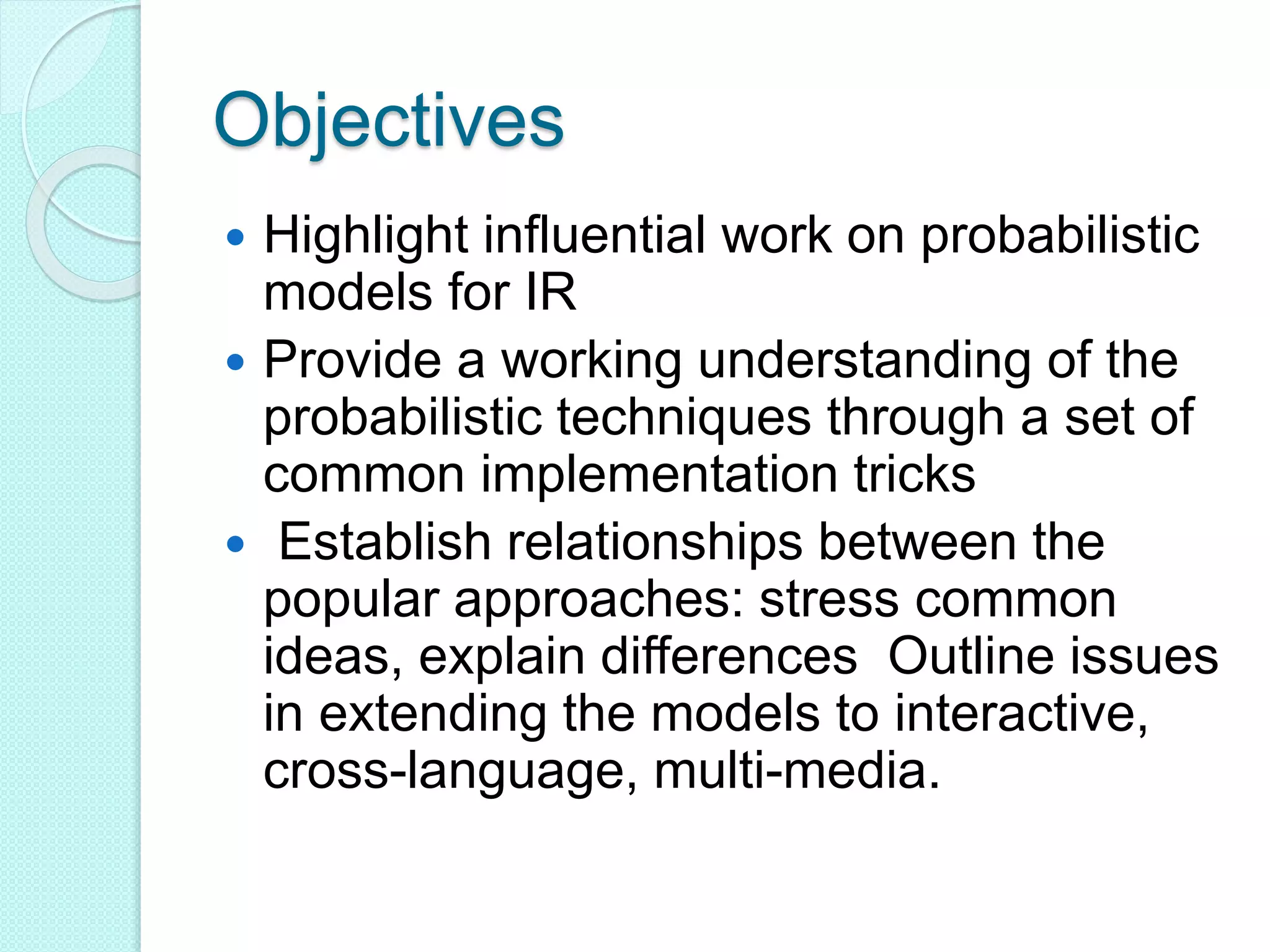 Objectives
 Highlight influential work on probabilistic
models for IR
 Provide a working understanding of the
probabilistic techniques through a set of
common implementation tricks
 Establish relationships between the
popular approaches: stress common
ideas, explain differences Outline issues
in extending the models to interactive,
cross-language, multi-media.
 