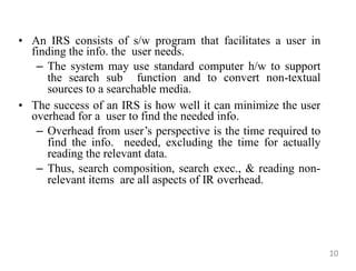 • An IRS consists of s/w program that facilitates a user in
finding the info. the user needs.
– The system may use standard computer h/w to support
the search sub function and to convert non-textual
sources to a searchable media.
• The success of an IRS is how well it can minimize the user
overhead for a user to find the needed info.
– Overhead from user‟s perspective is the time required to
find the info. needed, excluding the time for actually
reading the relevant data.
– Thus, search composition, search exec., & reading non-
relevant items are all aspects of IR overhead.
10
 