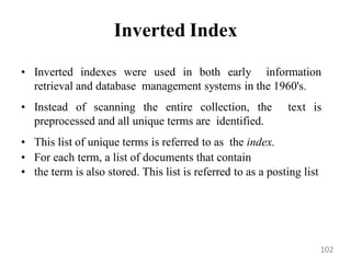 Inverted Index
• Inverted indexes were used in both early information
retrieval and database management systems in the 1960's.
• Instead of scanning the entire collection, the text is
preprocessed and all unique terms are identified.
• This list of unique terms is referred to as the index.
• For each term, a list of documents that contain
• the term is also stored. This list is referred to as a posting list
102
 