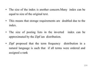 • The size of the index is another concern.Many index can be
equal to size of the original text.
• This means that storage requirements are doubled due to the
index.
• The size of posting lists in the inverted index can be
approximated by the Zipf ian distribution.
• Zipf proposed that the term frequency distribution in a
natural language is such that if all terms were ordered and
assigned a rank
104
 