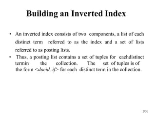 Building an Inverted Index
• An inverted index consists of two components, a list of each
distinct term referred to as the index and a set of lists
referred to as posting lists.
• Thus, a posting list contains a set of tuples for eachdistinct
termin the collection. The set of tuples is of
the form <docid, if> for each distinct term in the collection.
106
 