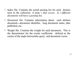 • Index file. Contains the actual posting list for each distinct
term in the collection. A term, t that occurs in i different
documents will have a posting list.
• Document file. Contains information about each distinct
document---document identifier, long document name, date
published, etc .
• Weight file. Contains the weight for each document. This is
the denominator for the cosine coefficient- defined as the
cosine of the angle betweenthe query and document vector
107
 