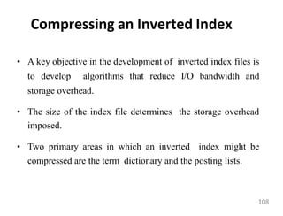 Compressing an Inverted Index
• A key objective in the development of inverted index files is
to develop algorithms that reduce I/O bandwidth and
storage overhead.
• The size of the index file determines the storage overhead
imposed.
• Two primary areas in which an inverted index might be
compressed are the term dictionary and the posting lists.
108
 