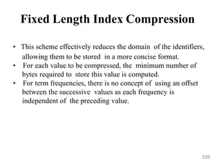 Fixed Length Index Compression
• This scheme effectively reduces the domain of the identifiers,
allowing them to be stored in a more concise format.
• For each value to be compressed, the minimum number of
bytes required to store this value is computed.
• For term frequencies, there is no concept of using an offset
between the successive values as each frequency is
independent of the preceding value.
109
 