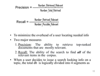 • To minimize the overhead of a user locating needed info
• Two major measures
1. Precision: The ability to retrieve top-ranked
documents that are mostly relevant.
2. Recall: The ability of the search to find all of the
relevant items in the corpus.
• When a user decides to issue a search looking info on a
topic, the total db is logically divided into 4 segments as
11
 