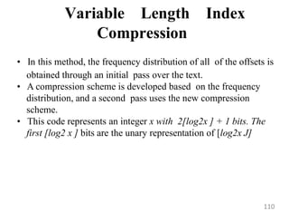 Variable Length Index
Compression
• In this method, the frequency distribution of all of the offsets is
obtained through an initial pass over the text.
• A compression scheme is developed based on the frequency
distribution, and a second pass uses the new compression
scheme.
• This code represents an integer x with 2[log2x ] + 1 bits. The
first [log2 x ] bits are the unary representation of [log2x J]
110
 
