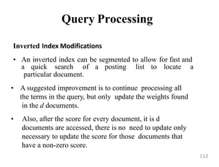 Query Processing
Inverted Index Modifications
• An inverted index can be segmented to allow for fast and
a quick search of a posting list to locate a
particular document.
• A suggested improvement is to continue processing all
the terms in the query, but only update the weights found
in the d documents.
• Also, after the score for every document, it is d
documents are accessed, there is no need to update only
necessary to update the score for those documents that
have a non-zero score.
112
 