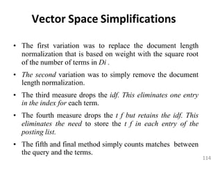 Vector Space Simplifications
• The first variation was to replace the document length
normalization that is based on weight with the square root
of the number of terms in Di .
• The second variation was to simply remove the document
length normalization.
• The third measure drops the idf. This eliminates one entry
in the index for each term.
• The fourth measure drops the t f but retains the idf. This
eliminates the need to store the t f in each entry of the
posting list.
• The fifth and final method simply counts matches between
the query and the terms.
114
 