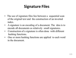 Signature Files
• The use of signature files lies between a sequential scan
of the original text and the construction of an inverted
index.
• A signature is an encoding of a document. The idea is to
encode all documents as relatively small signatures.
• Construction of a signature is often done with different
hashing functions.
• One or more hashing functions are applied to each word
in the document.
115
 