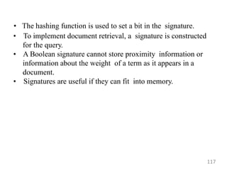 • The hashing function is used to set a bit in the signature.
• To implement document retrieval, a signature is constructed
for the query.
• A Boolean signature cannot store proximity information or
information about the weight of a term as it appears in a
document.
• Signatures are useful if they can fit into memory.
117
 