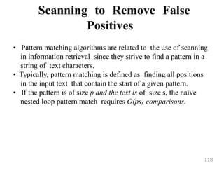 Scanning to Remove False
Positives
• Pattern matching algorithms are related to the use of scanning
in information retrieval since they strive to find a pattern in a
string of text characters.
• Typically, pattern matching is defined as finding all positions
in the input text that contain the start of a given pattern.
• If the pattern is of size p and the text is of size s, the naïve
nested loop pattern match requires O(ps) comparisons.
118
 