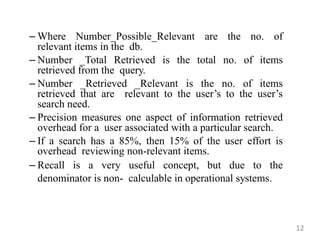 – Where Number_Possible_Relevant are the no. of
relevant items in the db.
– Number _Total Retrieved is the total no. of items
retrieved from the query.
– Number _Retrieved _Relevant is the no. of items
retrieved that are relevant to the user‟s to the user‟s
search need.
– Precision measures one aspect of information retrieved
overhead for a user associated with a particular search.
– If a search has a 85%, then 15% of the user effort is
overhead reviewing non-relevant items.
– Recall is a very useful concept, but due to the
denominator is non- calculable in operational systems.
12
 
