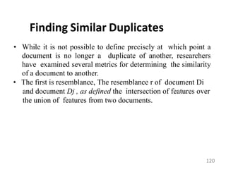 Finding Similar Duplicates
• While it is not possible to define precisely at which point a
document is no longer a duplicate of another, researchers
have examined several metrics for determining the similarity
of a document to another.
• The first is resemblance, The resemblance r of document Di
and document Dj , as defined the intersection of features over
the union of features from two documents.
120
 