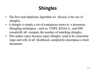 Shingles
• The first near-duplicate algorithm we discuss is the use of
shingles.
• A shingle is simply a set of contiguous terms in a document
Shingling techniques , such as COPS ,KOALA , and DSC
essentially all compare the number of matching shingles.
• This makes sense because super shingles tend to be somewhat
large and will, in all likelihood, completely encompass a short
document.
121
 