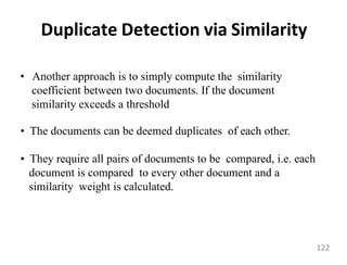 Duplicate Detection via Similarity
• Another approach is to simply compute the similarity
coefficient between two documents. If the document
similarity exceeds a threshold
• The documents can be deemed duplicates of each other.
• They require all pairs of documents to be compared, i.e. each
document is compared to every other document and a
similarity weight is calculated.
122
 