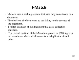 I-Match
• I-Match uses a hashing scheme that uses only some terms in a
document.
• The decision of which terms to use is key to the success of
the algorithm.
• I-match is a hash of the document that uses collection
statistics.
• The overall runtime of the I-Match approach is (O(d logd) in
the worst case where all documents are duplicates of each
other
123
 