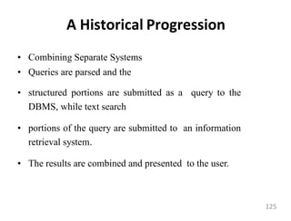 A Historical Progression
• Combining Separate Systems
• Queries are parsed and the
• structured portions are submitted as a query to the
DBMS, while text search
• portions of the query are submitted to an information
retrieval system.
• The results are combined and presented to the user.
125
 