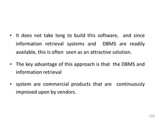 • It does not take long to build this software, and since
information retrieval systems and DBMS are readily
available, this is often seen as an attractive solution.
• The key advantage of this approach is that the DBMS and
information retrieval
• system are commercial products that are continuously
improved upon by vendors.
126
 
