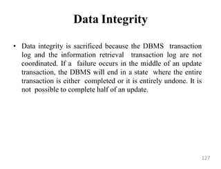 Data Integrity
• Data integrity is sacrificed because the DBMS transaction
log and the information retrieval transaction log are not
coordinated. If a failure occurs in the middle of an update
transaction, the DBMS will end in a state where the entire
transaction is either completed or it is entirely undone. It is
not possible to complete half of an update.
127
 