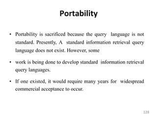 Portability
• Portability is sacrificed because the query language is not
standard. Presently, A standard information retrieval query
language does not exist. However, some
• work is being done to develop standard information retrieval
query languages.
• If one existed, it would require many years for widespread
commercial acceptance to occur.
128
 