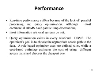 Performance
• Run-time performance suffers because of the lack of parallel
processing and query optimization. Although most
commercial DBMS have parallel implementations,
• most information retrieval systems do not.
• Query optimization exists in every relational DBMS. The
optimizer's goal is to choose the appropriate access path to the
data. A rule-based optimizer uses pre-defined rules, while a
cost-based optimizer estimates the cost of using different
access paths and chooses the cheapest one.
129
 