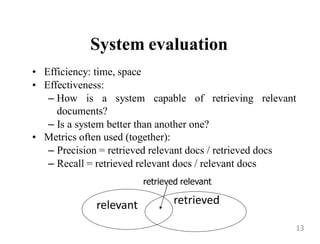 System evaluation
• Efficiency: time, space
• Effectiveness:
– How is a system capable of retrieving relevant
documents?
– Is a system better than another one?
• Metrics often used (together):
– Precision = retrieved relevant docs / retrieved docs
– Recall = retrieved relevant docs / relevant docs
relevant
retrieved relevant
retrieved
13
 