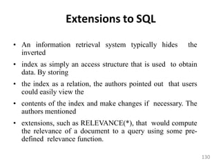 Extensions to SQL
• An information retrieval system typically hides the
inverted
• index as simply an access structure that is used to obtain
data. By storing
• the index as a relation, the authors pointed out that users
could easily view the
• contents of the index and make changes if necessary. The
authors mentioned
• extensions, such as RELEVANCE(*), that would compute
the relevance of a document to a query using some pre-
defined relevance function.
130
 