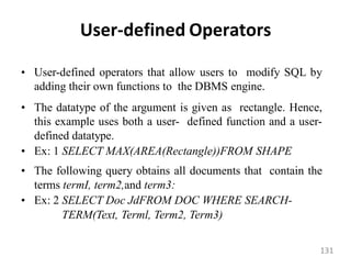 User-defined Operators
• User-defined operators that allow users to modify SQL by
adding their own functions to the DBMS engine.
• The datatype of the argument is given as rectangle. Hence,
this example uses both a user- defined function and a user-
defined datatype.
• Ex: 1 SELECT MAX(AREA(Rectangle))FROM SHAPE
• The following query obtains all documents that contain the
terms termI, term2,and term3:
• Ex: 2 SELECT Doc JdFROM DOC WHERE SEARCH-
TERM(Text, Terml, Term2, Term3)
131
 