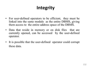 Integrity
• For user-defined operators to be efficient, they must be
linked into the same module as the entire DBMS, giving
them access to the entire address space of the DBMS.
• Data that reside in memory or on disk files that are
currently opened, can be accessed by the user-defined
operator.
• It is possible that the user-defined operator could corrupt
these data.
132
 