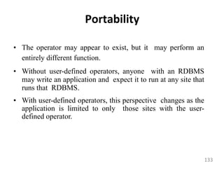 Portability
• The operator may appear to exist, but it may perform an
entirely different function.
• Without user-defined operators, anyone with an RDBMS
may write an application and expect it to run at any site that
runs that RDBMS.
• With user-defined operators, this perspective changes as the
application is limited to only those sites with the user-
defined operator.
133
 