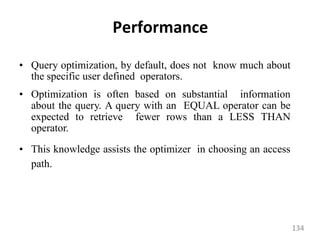 Performance
• Query optimization, by default, does not know much about
the specific user defined operators.
• Optimization is often based on substantial information
about the query. A query with an EQUAL operator can be
expected to retrieve fewer rows than a LESS THAN
operator.
• This knowledge assists the optimizer in choosing an access
path.
134
 