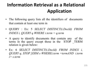Information Retrieval as a Relational
Application
• The following query lists all the identifiers of documents
that contain at least one term in
• QUERY : Ex: 5 SELECT DISTINCT(i.DocId) FROM
INDEX i, QUERY q WHERE i.term = q.term
• A query to identify documents that contain any of the
terms in the query except those in the STOP _TERM
relation is given below:
• Ex: 6 SELECT DISTINCT(i.DocId) FROM INDEX i,
QUERY q, STOP ]ERM s WHEREi.term =termAND i.term
i= s.term
135
 