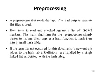 Preprocessing
• A preprocessor that reads the input file and outputs separate
flat files is used.
• Each term is read and checked against a list of SGML
markers. The main algorithm for the preprocessor simply
parses terms and then applies a hash function to hash them
into a small hash table.
• If the term has not occurred for this document, a new entry is
added to the hash table. Collisions are handled by a single
linked list associated with the hash table.
136
 