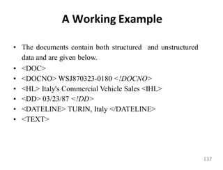 A Working Example
• The documents contain both structured and unstructured
data and are given below.
• <DOC>
• <DOCNO> WSJ870323-0180 <!DOCNO>
• <HL> Italy's Commercial Vehicle Sales <IHL>
• <DD> 03/23/87 <!DD>
• <DATELINE> TURIN, Italy </DATELINE>
• <TEXT>
137
 