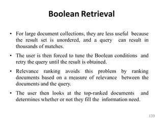 Boolean Retrieval
• For large document collections, they are less useful because
the result set is unordered, and a query can result in
thousands of matches.
• The user is then forced to tune the Boolean conditions and
retry the query until the result is obtained.
• Relevance ranking avoids this problem by ranking
documents based on a measure of relevance between the
documents and the query.
• The user then looks at the top-ranked documents and
determines whether or not they fill the information need.
139
 