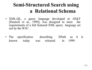 Semi-Structured Search using
a Relational Schema
• XML-QL, a query language developed at AT&T
[Deutsch et al., 1999], was designed to meet the
requirements of a full featured XML query language set
out by the W3C.
known today was released in 1999.
• The specification describing XPath as it is
140
 