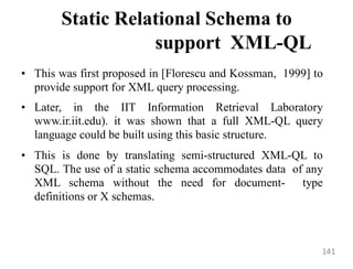 Static Relational Schema to
support XML-QL
• This was first proposed in [Florescu and Kossman, 1999] to
provide support for XML query processing.
• Later, in the IIT Information Retrieval Laboratory
www.ir.iit.edu). it was shown that a full XML-QL query
language could be built using this basic structure.
• This is done by translating semi-structured XML-QL to
SQL. The use of a static schema accommodates data of any
XML schema without the need for document- type
definitions or X schemas.
141
 