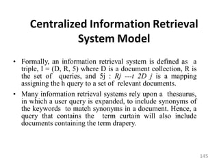 Centralized Information Retrieval
System Model
• Formally, an information retrieval system is defined as a
triple, I = (D, R, 5) where D is a document collection, R is
the set of queries, and 5j : Rj ---t 2D j is a mapping
assigning the h query to a set of relevant documents.
• Many information retrieval systems rely upon a thesaurus,
in which a user query is expanded, to include synonyms of
the keywords to match synonyms in a document. Hence, a
query that contains the term curtain will also include
documents containing the term drapery.
145
 