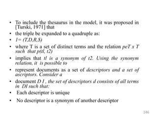 • To include the thesaurus in the model, it was proposed in
[Turski, 1971] that
• the triple be expanded to a quadruple as:
• 1= (T,D,R,$)
• where T is a set of distinct terms and the relation peT x T
such that p(tl, t2)
• implies that tl is a synonym of t2. Using the synonym
relation, it is possible to
• represent documents as a set of descriptors and a set of
ascriptors. Consider a
• document D I , the set of descriptors d consists of all terms
in DI such that:
• Each descriptor is unique
• No descriptor is a synonym of another descriptor
146
 