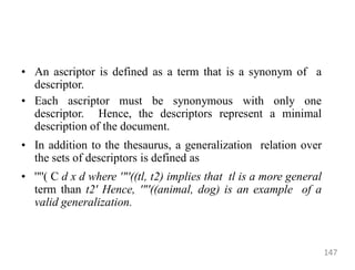 • An ascriptor is defined as a term that is a synonym of a
descriptor.
• Each ascriptor must be synonymous with only one
descriptor. Hence, the descriptors represent a minimal
description of the document.
• In addition to the thesaurus, a generalization relation over
the sets of descriptors is defined as
• '"'( C d x d where '"'((tl, t2) implies that tl is a more general
term than t2' Hence, '"'((animal, dog) is an example of a
valid generalization.
147
 