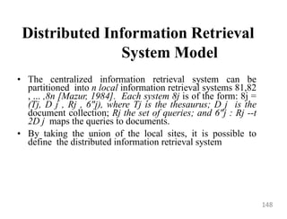 Distributed Information Retrieval
System Model
• The centralized information retrieval system can be
partitioned into n local information retrieval systems 81,82
, ... ,8n [Mazur, 1984]. Each system 8j is of the form: 8j =
(Tj, D j , Rj , 6"j), where Tj is the thesaurus; D j is the
document collection; Rj the set of queries; and 6"j : Rj --t
2D j maps the queries to documents.
• By taking the union of the local sites, it is possible to
define the distributed information retrieval system
148
 