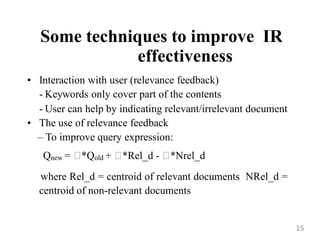 Some techniques to improve IR
effectiveness
• Interaction with user (relevance feedback)
- Keywords only cover part of the contents
- User can help by indicating relevant/irrelevant document
• The use of relevance feedback
– To improve query expression:
Qnew = 
*Qold + 
*Rel_d - 
*Nrel_d
where Rel_d = centroid of relevant documents NRel_d =
centroid of non-relevant documents
15
 