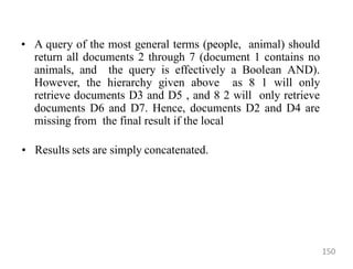 • A query of the most general terms (people, animal) should
return all documents 2 through 7 (document 1 contains no
animals, and the query is effectively a Boolean AND).
However, the hierarchy given above as 8 1 will only
retrieve documents D3 and D5 , and 8 2 will only retrieve
documents D6 and D7. Hence, documents D2 and D4 are
missing from the final result if the local
• Results sets are simply concatenated.
150
 
