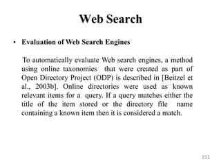 Web Search
• Evaluation of Web Search Engines
To automatically evaluate Web search engines, a method
using online taxonomies that were created as part of
Open Directory Project (ODP) is described in [Beitzel et
al., 2003b]. Online directories were used as known
relevant items for a query. If a query matches either the
title of the item stored or the directory file name
containing a known item then it is considered a match.
151
 
