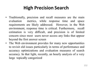 High Precision Search
• Traditionally, precision and recall measures are the main
evaluation metrics, while response time and space
requirements are likely addressed. However, in the Web
environment, response time is critical. Furthermore, recall
estimation is very difficult, and precision is of limited
concern since most users never access any links that appear
beyond the first answer screen
• The Web environment provides for many new opportunities
to revisit old issues particularly in terms of performance and
accuracy optimizations and evaluation measures of search
accuracy. In that light, recently, an hourly analysis of a very
large topically categorized
152
 