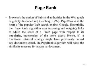 Page Rank
• It extends the notion of hubs and authorities in the Web graph
originally described in [Kleinberg, 1999]. PageRank is at the
heart of the popular Web search engine, Google. Essentially,
the Page Rank algorithm uses incoming and outgoing links
to adjust the score of a Web page with respect to its
popularity, independent of the user's query. Hence, if a
traditional retrieval strategy might have previously ranked
two documents equal, the PageRank algorithm will boost the
similarity measure for a popular document.
153
 