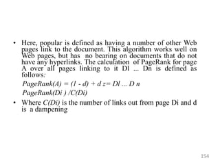 • Here, popular is defined as having a number of other Web
pages link to the document. This algorithm works well on
Web pages, but has no bearing on documents that do not
have any hyperlinks. The calculation of PageRank for page
A over all pages linking to it Dl ... Dn is defined as
follows:
PageRank(A) = (1 - d) + d z= Dl ... D n
PageRank(Di ) /C(Di)
• Where C(Di) is the number of links out from page Di and d
is a dampening
154
 